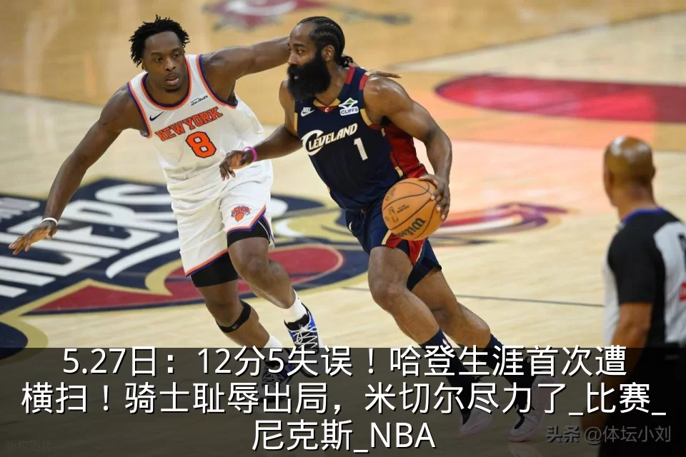 5.27日：12分5失误！哈登生涯首次遭横扫！骑士耻辱出局，米切尔尽力了_比赛_尼克斯_NBA