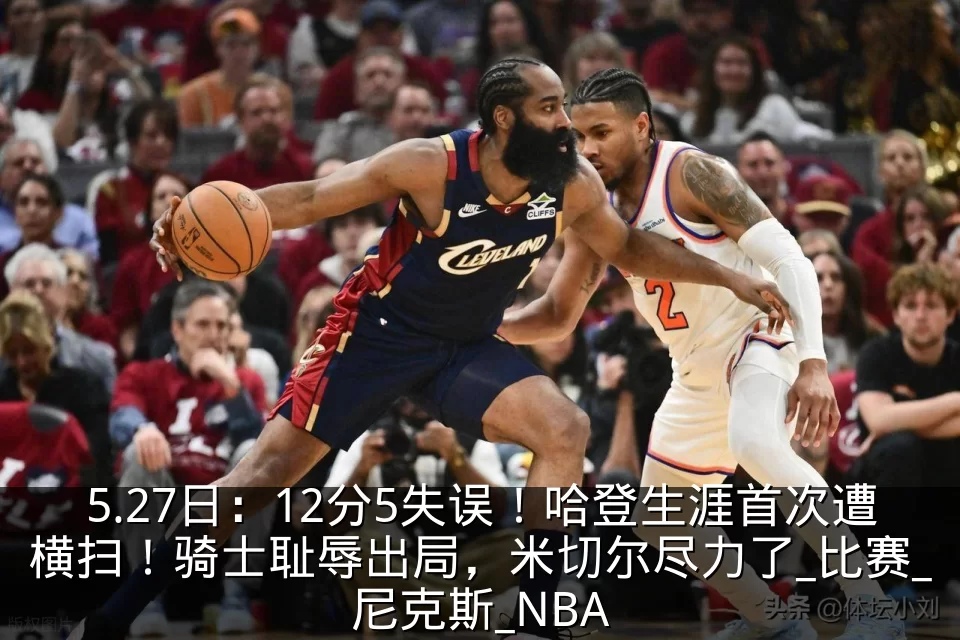 5.27日：12分5失误！哈登生涯首次遭横扫！骑士耻辱出局，米切尔尽力了_比赛_尼克斯_NBA