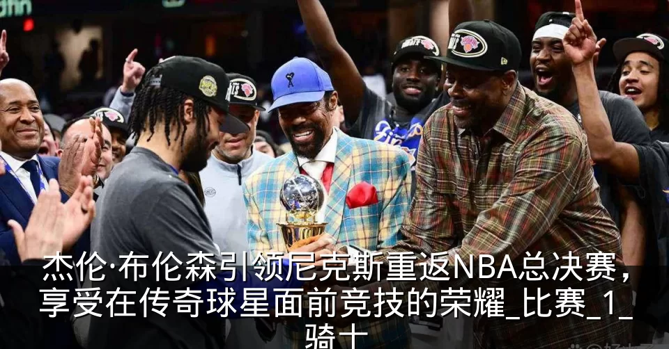 杰伦·布伦森引领尼克斯重返NBA总决赛,享受在传奇球星面前竞技的荣耀_比赛_1_骑士